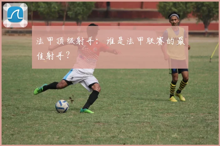 法甲顶级射手：谁是法甲联赛的最佳射手？