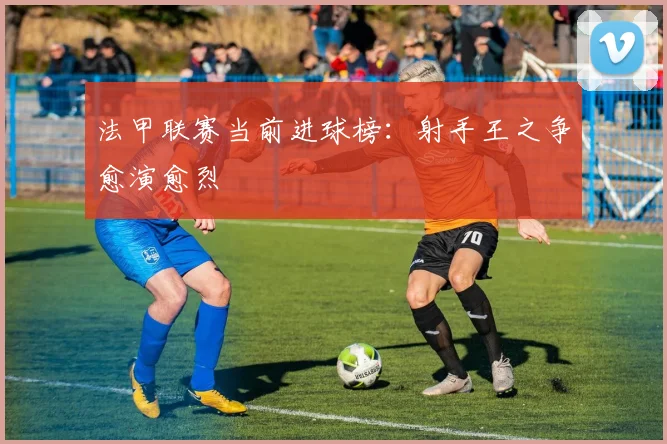 法甲联赛当前进球榜：射手王之争愈演愈烈