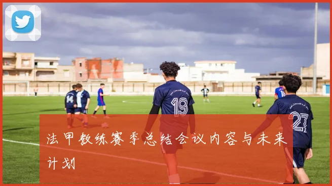 法甲教练赛季总结会议内容与未来计划