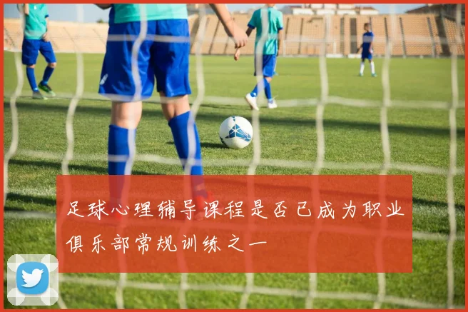 足球心理辅导课程是否已成为职业俱乐部常规训练之一
